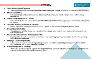 Tyranny
• Central Question of Tyranny:
– The play revolves around the central question of what constitutes a tyrant, influencing Brutus's decision to kill Caesar.
• Brutus's Dilemma:
– Before deciding to kill Caesar, Brutus must determine whether Caesar is already a tyrant or if he will inevitably
become one.
• Caesar's Initial Refusal of Crown:
– Casca informs Brutus and Cassius that Caesar refused the crown three times, suggesting he may not seek total power
for himself.
• Cassius's Warning of Potential Tyranny:
– Cassius argues that even if Caesar doesn't start as a tyrant, he will become one if given absolute power.
• Crucial Scene in Act IV:
– The debate over whether Caesar was a tyrant reaches a crucial point in Act IV when Brutus and Antony speak over
Caesar's dead body.
• Brutus's Justification and Antony's Rebuttal:
– Brutus justifies Caesar's assassination by claiming he was preventing tyranny, while Antony disputes this, asserting
that Caesar was not a tyrant.
• Antony's Counterarguments:
– Antony counters Brutus's claims by highlighting instances where Caesar rejected personal power, shared victories
with the people, and included everyone in his will.
• Public Perception of Tyranny:
– The success of Antony's speech suggests that the perception of tyranny is subjective, with the public seeing Caesar as
a non-tyrant and the conspirators as enemies of Rome.
 