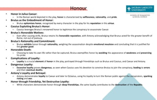 Honour
• Honor in Julius Caesar:
– In the Roman world depicted in the play, honor is characterized by selflessness, rationality, and pride.
• Brutus as the Embodiment of Honor:
– Brutus epitomizes honor, recognized by every character in the play for his reputation in this virtue.
• Cassius Exploiting Brutus's Honor:
– Cassius leverages Brutus's renowned honor to legitimize the conspiracy to assassinate Caesar.
• Brutus's Honorable Motives:
– Even after causing strife, Brutus retains his honorable reputation, with Antony acknowledging that Brutus acted for the greater benefit of
Rome, not out of jealousy.
• Brutus's Rationality and Commitment:
– Brutus exhibits honor through rationality, weighing the assassination despite emotional revulsion and concluding that it is justified for
the greater good.
• Honorable Death:
– Choosing to take his own life rather than be captured, Brutus exemplifies honor by avoiding the appearance of weakness and preserving
his pride.
• Complications of Loyalty:
– Loyalty is a crucial element of honor in the play, portrayed through friendships such as Brutus and Cassius, and Caesar and Antony.
• Dangerous Loyalty:
– Excessive loyalty proves dangerous, as seen when Cassius uses his devotion to convince Brutus to join the conspiracy, leading to errors
and their eventual deaths.
• Antony's Loyalty and Betrayal:
– Antony demonstrates loyalty to Caesar and later to Octavius, using his loyalty to turn the Roman public against the conspirators, sparking
rioting and war.
• Honor through Friendship, Yet Destructive Loyalty:
– While characters demonstrate honor through deep friendships, the same loyalty contributes to the destruction of the Republic.
 
