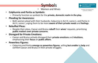 Symbols
• Women and Wives
• Calphurnia and Portia as Symbols:
– Primarily function as symbols for the private, domestic realm in the play.
• Pleading for Awareness:
– Both women plead with their husbands, Calpurnia in Act III, scene ii, and Portia in
Act II, scene I, urging them to be more aware of their private needs and feelings.
• Rebuffed Pleas:
– Despite their pleas, Caesar and Brutus rebuff their wives' requests, prioritizing
public matters over private concerns.
• Disregard for Private Emotions:
– Caesar and Brutus actively disregard their private emotions and intuitions,
emphasizing their focus on public affairs.
• Powerless Figures:
– Calpurnia and Portia emerge as powerless figures, willing but unable to help and
comfort Caesar and Brutus in their private struggles.
 