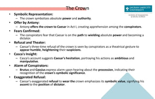 The Crown
• Symbolic Representation:
– The crown symbolizes absolute power and authority.
• Offer by Antony:
– Antony offers the crown to Caesar in Act I, creating apprehension among the conspirators.
• Fears Confirmed:
– The conspirators fear that Caesar is on the path to wielding absolute power and becoming a
dictator.
• Refusal and Theater:
– Caesar's three-time refusal of the crown is seen by conspirators as a theatrical gesture to
appear humble, heightening their suspicions.
• Casca's Insight:
– Casca's account suggests Caesar's hesitation, portraying his actions as ambitious and
manipulative.
• Alarm of Conspirators:
– Brutus and Cassius express alarm upon hearing about the procession, indicating their
recognition of the crown's symbolic significance.
• Exaggerated Refusal:
– Caesar's exaggerated refusal to wear the crown emphasizes its symbolic value, signifying his
ascent to the position of dictator.
 