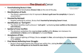 The Ghost of Caesar
• Foreshadowing Brutus's Fate:
– Caesar's Ghost foreshadows Brutus's fate at the end of the play.
• Manifestation of Guilt:
– The Ghost's appearance in Act IV represents Brutus's guilt over his complicity in Caesar's
assassination.
• Haunted by Betrayal:
– Despite justifying his actions, Brutus feels haunted by betraying Caesar's trust.
• Identification as "Evil Spirit":
– The Ghost identifies itself as Brutus's "evil spirit," symbolizing inner conflict or the inherent
evil in Brutus.
• Symbol of Inner Conflict:
– The phantom symbolizes the ongoing inner conflict within Brutus, torn between his
commitment to Rome and his betrayal of a trusted friend.
• Acceptance of Fate:
– After a second sighting at Philippi, Brutus accepts his fate, acknowledging the consequences
of his actions.
• Final Words Reflecting Inner Struggle:
– Brutus's final words express the internal war within him, stating he didn't kill Caesar with
half as much willingness as he faced his own death.
 