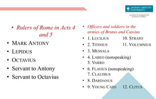 • Rulers of Rome in Acts 4
and 5
• MARK ANTONY
• LEPIDUS
• OCTAVIUS
• Servant to Antony
• Servant to Octavius
• Officers and soldiers in the
armies of Brutus and Cassius
• 1. LUCILIUS 10. STRATO
• 2. TITINIUS 11. VOLUMNIUS
• 3. MESSALA
• 4. LABEO (nonspeaking)
5. VARRO
• 6. FLAVIUS (nonspeaking)
7. CLAUDIUS
• 8. DARDANUS
• 9. YOUNG CATO 12. CLITUS
 