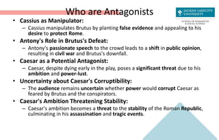 Who are Antagonists
• Cassius as Manipulator:
– Cassius manipulates Brutus by planting false evidence and appealing to his
desire to protect Rome.
• Antony's Role in Brutus's Defeat:
– Antony's passionate speech to the crowd leads to a shift in public opinion,
resulting in civil war and Brutus's downfall.
• Caesar as a Potential Antagonist:
– Caesar, despite dying early in the play, poses a significant threat due to his
ambition and power-lust.
• Uncertainty about Caesar's Corruptibility:
– The audience remains uncertain whether power would corrupt Caesar as
feared by Brutus and the conspirators.
• Caesar's Ambition Threatening Stability:
– Caesar's ambition becomes a threat to the stability of the Roman Republic,
culminating in his assassination and tragic events.
 