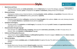 Style
• Blank Verse and Prose:
– The play predominantly uses iambic pentameter, a form of blank verse, for much of the dialogue, especially in the speeches of
noble characters. However, prose is employed for the speech of commoners, adding variety to the language.
• Rhetorical Devices:
– Shakespeare employs various rhetorical devices, including metaphor, simile, antithesis, and parallelism. Characters often use
elaborate language and rhetorical flourishes, particularly in speeches.
• Soliloquies and Aside:
– Characters frequently deliver soliloquies, revealing their inner thoughts to the audience. Aside is also used, allowing characters
to share private reflections or comments directly with the audience.
• Symbolism and Imagery:
– The play contains rich symbolism and vivid imagery. For example, the recurring motif of omens and supernatural elements
adds depth to the narrative.
• Characterization through Language:
– Each character has a distinctive way of speaking, reflecting their social status, personality, and role in the play. Brutus, for
instance, often uses elevated and philosophical language.
• Political and Philosophical Discourse:
– "Julius Caesar" explores political themes and philosophical questions. Characters engage in debates about the nature of power,
tyranny, and the responsibilities of citizens.
• Pun and Wordplay:
– Shakespeare employs wordplay, puns, and double entendre throughout the play. This adds humor, complexity, and depth to the
dialogue.
• Verse Forms:
– Besides blank verse, the play includes rhymed couplets, especially in moments of heightened emotion or significant events. This
variation in verse forms contributes to the play's rhythmic diversity.
 
