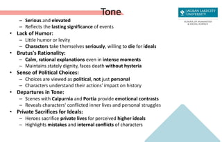 Tone
– Serious and elevated
– Reflects the lasting significance of events
• Lack of Humor:
– Little humor or levity
– Characters take themselves seriously, willing to die for ideals
• Brutus's Rationality:
– Calm, rational explanations even in intense moments
– Maintains stately dignity, faces death without hysteria
• Sense of Political Choices:
– Choices are viewed as political, not just personal
– Characters understand their actions' impact on history
• Departures in Tone:
– Scenes with Calpurnia and Portia provide emotional contrasts
– Reveals characters' conflicted inner lives and personal struggles
• Private Sacrifices for Ideals:
– Heroes sacrifice private lives for perceived higher ideals
– Highlights mistakes and internal conflicts of characters
 