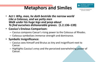 Metaphors and Similes
• Act I: Why, man, he doth bestride the narrow world
Like a Colossus, and we petty men
Walk under his huge legs and peep about
To find ourselves dishonorable graves. (1.2.136–139)
• Cassius's Envious Comparison:
– Cassius compares Caesar's rising power to the Colossus of Rhodes.
– Colossus symbolizes immense strength and dominance.
• Symbolic Insignificance:
– Cassius sees himself and Brutus as tiny and insignificant next to
Caesar.
– Highlights Cassius's envy and the perceived overwhelming power of
Caesar.
 