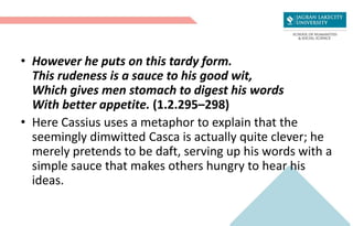 • However he puts on this tardy form.
This rudeness is a sauce to his good wit,
Which gives men stomach to digest his words
With better appetite. (1.2.295–298)
• Here Cassius uses a metaphor to explain that the
seemingly dimwitted Casca is actually quite clever; he
merely pretends to be daft, serving up his words with a
simple sauce that makes others hungry to hear his
ideas.
 