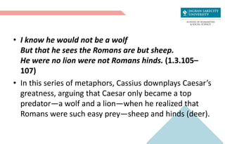 • I know he would not be a wolf
But that he sees the Romans are but sheep.
He were no lion were not Romans hinds. (1.3.105–
107)
• In this series of metaphors, Cassius downplays Caesar’s
greatness, arguing that Caesar only became a top
predator—a wolf and a lion—when he realized that
Romans were such easy prey—sheep and hinds (deer).
 