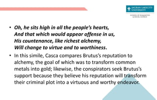 • Oh, he sits high in all the people’s hearts,
And that which would appear offense in us,
His countenance, like richest alchemy,
Will change to virtue and to worthiness.
• In this simile, Casca compares Brutus’s reputation to
alchemy, the goal of which was to transform common
metals into gold; likewise, the conspirators seek Brutus’s
support because they believe his reputation will transform
their criminal plot into a virtuous and worthy endeavor.
 