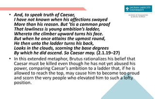 • And, to speak truth of Caesar,
I have not known when his affections swayed
More than his reason. But ’tis a common proof
That lowliness is young ambition’s ladder,
Whereto the climber upward turns his face.
But when he once attains the upmost round,
He then unto the ladder turns his back,
Looks in the clouds, scorning the base degrees
By which he did ascend. So Caesar may. (2.1.19–27)
• In this extended metaphor, Brutus rationalizes his belief that
Caesar must be killed even though he has not yet abused his
power, comparing Caesar’s ambition to a ladder that, if he is
allowed to reach the top, may cause him to become too proud
and scorn the very people who elevated him to such a lofty
position.
 