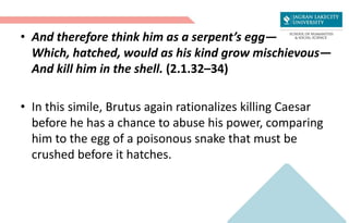 • And therefore think him as a serpent’s egg—
Which, hatched, would as his kind grow mischievous—
And kill him in the shell. (2.1.32–34)
• In this simile, Brutus again rationalizes killing Caesar
before he has a chance to abuse his power, comparing
him to the egg of a poisonous snake that must be
crushed before it hatches.
 