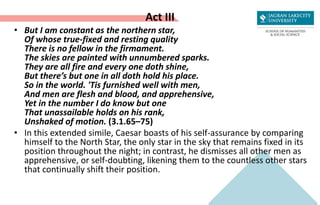 Act III
• But I am constant as the northern star,
Of whose true-fixed and resting quality
There is no fellow in the firmament.
The skies are painted with unnumbered sparks.
They are all fire and every one doth shine,
But there’s but one in all doth hold his place.
So in the world. 'Tis furnished well with men,
And men are flesh and blood, and apprehensive,
Yet in the number I do know but one
That unassailable holds on his rank,
Unshaked of motion. (3.1.65–75)
• In this extended simile, Caesar boasts of his self-assurance by comparing
himself to the North Star, the only star in the sky that remains fixed in its
position throughout the night; in contrast, he dismisses all other men as
apprehensive, or self-doubting, likening them to the countless other stars
that continually shift their position.
 