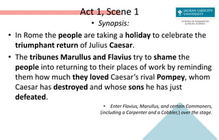 Act 1, Scene 1
• Synopsis:
• In Rome the people are taking a holiday to celebrate the
triumphant return of Julius Caesar.
• The tribunes Marullus and Flavius try to shame the
people into returning to their places of work by reminding
them how much they loved Caesar’s rival Pompey, whom
Caesar has destroyed and whose sons he has just
defeated.
• Enter Flavius, Marullus, and certain Commoners,
(including a Carpenter and a Cobbler,) over the stage.
 