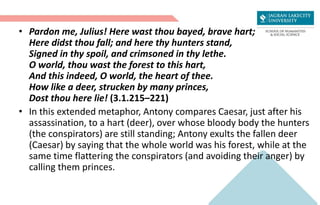 • Pardon me, Julius! Here wast thou bayed, brave hart;
Here didst thou fall; and here thy hunters stand,
Signed in thy spoil, and crimsoned in thy lethe.
O world, thou wast the forest to this hart,
And this indeed, O world, the heart of thee.
How like a deer, strucken by many princes,
Dost thou here lie! (3.1.215–221)
• In this extended metaphor, Antony compares Caesar, just after his
assassination, to a hart (deer), over whose bloody body the hunters
(the conspirators) are still standing; Antony exults the fallen deer
(Caesar) by saying that the whole world was his forest, while at the
same time flattering the conspirators (and avoiding their anger) by
calling them princes.
 