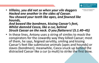 • Villains, you did not so when your vile daggers
Hacked one another in the sides of Caesar.
You showed your teeth like apes, and fawned like
hounds,
And bowed like bondmen, kissing Caesar’s feet,
Whilst damnèd Casca, like a cur, behind
Struck Caesar on the neck. O you flatterers! (5.1.40–45)
• In these lines, Antony uses a string of similes to mock the
conspirators for the cowardly way they killed Caesar; most
of them, he says, feigned servility, smiling and kissing
Caesar’s feet like submissive animals (apes and hounds) or
slaves (bondmen); meanwhile, Casca snuck up behind the
distracted Caesar like a cur (a mutt) to strike the first blow.
 
