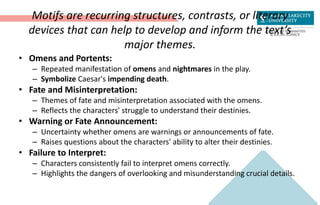 Motifs are recurring structures, contrasts, or literary
devices that can help to develop and inform the text’s
major themes.
• Omens and Portents:
– Repeated manifestation of omens and nightmares in the play.
– Symbolize Caesar's impending death.
• Fate and Misinterpretation:
– Themes of fate and misinterpretation associated with the omens.
– Reflects the characters' struggle to understand their destinies.
• Warning or Fate Announcement:
– Uncertainty whether omens are warnings or announcements of fate.
– Raises questions about the characters' ability to alter their destinies.
• Failure to Interpret:
– Characters consistently fail to interpret omens correctly.
– Highlights the dangers of overlooking and misunderstanding crucial details.
 