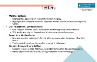 Letters
• Motif of Letters:
– Represents a counterpart to oral rhetoric in the play.
– Highlights the different dynamics between written communication and spoken
words.
• Oral Rhetoric vs. Written Letters:
– Oral rhetoric involves direct interaction between speaker and audience.
– Written letters rely on the recipient's interpretation and response.
• Power of a Written Letter:
– Brutus's reaction to Cassius's forged letter demonstrates the power of written
words.
– The impact depends on the reader, granting it full power.
• Caesar's Disregard for a Letter:
– Caesar's refusal to read Artemidorus's letter diminishes its potential power.
– Denial of personal affairs and a disregard for the written message.
 