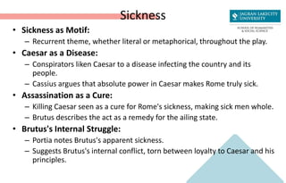 Sickness
• Sickness as Motif:
– Recurrent theme, whether literal or metaphorical, throughout the play.
• Caesar as a Disease:
– Conspirators liken Caesar to a disease infecting the country and its
people.
– Cassius argues that absolute power in Caesar makes Rome truly sick.
• Assassination as a Cure:
– Killing Caesar seen as a cure for Rome's sickness, making sick men whole.
– Brutus describes the act as a remedy for the ailing state.
• Brutus's Internal Struggle:
– Portia notes Brutus's apparent sickness.
– Suggests Brutus's internal conflict, torn between loyalty to Caesar and his
principles.
 