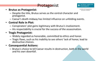 Protagonist
• Brutus as Protagonist:
– Despite the title, Brutus serves as the central character and
protagonist.
– Caesar's death midway has limited influence on unfolding events.
• Central Role in Plot:
– Conspirators' plot gains legitimacy with Brutus's involvement.
– His respectability is crucial for the success of the assassination.
• Tragic Protagonist:
– Widely regarded as honorable, committed to ethics and honor.
– Tragic flaws, such as his inability to see others' lack of honor, lead to
destructive choices.
• Consequential Actions:
– Brutus's choice to kill Caesar results in destruction, both in the world
and his own downfall.
 