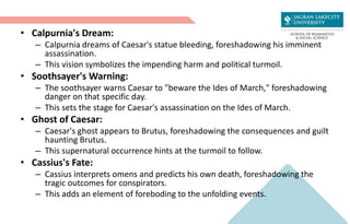 • Calpurnia's Dream:
– Calpurnia dreams of Caesar's statue bleeding, foreshadowing his imminent
assassination.
– This vision symbolizes the impending harm and political turmoil.
• Soothsayer's Warning:
– The soothsayer warns Caesar to "beware the Ides of March," foreshadowing
danger on that specific day.
– This sets the stage for Caesar's assassination on the Ides of March.
• Ghost of Caesar:
– Caesar's ghost appears to Brutus, foreshadowing the consequences and guilt
haunting Brutus.
– This supernatural occurrence hints at the turmoil to follow.
• Cassius's Fate:
– Cassius interprets omens and predicts his own death, foreshadowing the
tragic outcomes for conspirators.
– This adds an element of foreboding to the unfolding events.
 