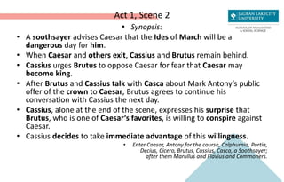Act 1, Scene 2
• Synopsis:
• A soothsayer advises Caesar that the Ides of March will be a
dangerous day for him.
• When Caesar and others exit, Cassius and Brutus remain behind.
• Cassius urges Brutus to oppose Caesar for fear that Caesar may
become king.
• After Brutus and Cassius talk with Casca about Mark Antony’s public
offer of the crown to Caesar, Brutus agrees to continue his
conversation with Cassius the next day.
• Cassius, alone at the end of the scene, expresses his surprise that
Brutus, who is one of Caesar’s favorites, is willing to conspire against
Caesar.
• Cassius decides to take immediate advantage of this willingness.
• Enter Caesar, Antony for the course, Calphurnia, Portia,
Decius, Cicero, Brutus, Cassius, Casca, a Soothsayer;
after them Marullus and Flavius and Commoners.
 