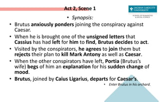 Act 2, Scene 1
• Synopsis:
• Brutus anxiously ponders joining the conspiracy against
Caesar.
• When he is brought one of the unsigned letters that
Cassius has had left for him to find, Brutus decides to act.
• Visited by the conspirators, he agrees to join them but
rejects their plan to kill Mark Antony as well as Caesar.
• When the other conspirators have left, Portia (Brutus’s
wife) begs of him an explanation for his sudden change of
mood.
• Brutus, joined by Caius Ligarius, departs for Caesar’s.
• Enter Brutus in his orchard.
 