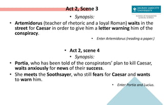 Act 2, Scene 3
• Synopsis:
• Artemidorus (teacher of rhetoric and a loyal Roman) waits in the
street for Caesar in order to give him a letter warning him of the
conspiracy.
• Enter Artemidorus (reading a paper.)
• Act 2, scene 4
• Synopsis:
• Portia, who has been told of the conspirators’ plan to kill Caesar,
waits anxiously for news of their success.
• She meets the Soothsayer, who still fears for Caesar and wants
to warn him.
• Enter Portia and Lucius.
 