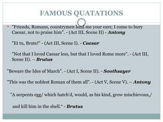 FAMOUS QUATATIONS
 "Friends, Romans, countrymen lend me your ears; I come to bury
Caesar, not to praise him". - (Act III, Scene II) - Antony
"Et tu, Brute!" - (Act III, Scene I). - Caesar
"Not that I loved Caesar less, but that I loved Rome more". - (Act III,
Scene II). – Brutus
"Beware the Ides of March". - (Act I, Scene II). - Soothsayer
"This was the noblest Roman of them all". - (Act V, Scene V). – Antony
"A serpents egg/ which hatch'd, would, as his kind, grow mischievous,/
and kill him in the shell.“ - Brutus
 