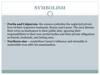 SYMBOLISM
 Portia and Calpurnia- the women symbolize the neglected private
lives of their respective husbands, Brutus and Caesar. The men dismiss
their wives as hindrances to their public duty, ignoring their
responsibilities to their own mortal bodies and their private obligations
as friends, husbands, and feeling men.
 Northern star – symbolizes Caesar’s influence and eternality is
undeniable even after his assassination.
 