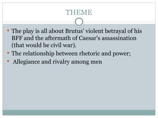 THEME
 The play is all about Brutus' violent betrayal of his
BFF and the aftermath of Caesar's assassination
(that would be civil war).
 The relationship between rhetoric and power;
 Allegiance and rivalry among men
 