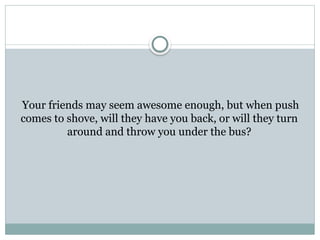 Your friends may seem awesome enough, but when push
comes to shove, will they have you back, or will they turn
around and throw you under the bus?
 