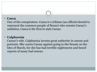  Casca
One of the conspirators. Casca is a tribune (an official elected to
represent the common people of Rome) who resents Caesar’s
ambition. Casca is the first to stab Caesar.
 Calphurnia
Caesar’s wife. Calphurnia invests great authority in omens and
portents. She warns Caesar against going to the Senate on the
Ides of March, for she has had terrible nightmares and heard
reports of many bad omens.
 