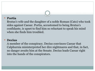  Portia
Brutus’s wife and the daughter of a noble Roman (Cato) who took
sides against Caesar. Portia, accustomed to being Brutus’s
confidante, is upset to find him so reluctant to speak his mind
when she finds him troubled.
 Decius
A member of the conspiracy. Decius convinces Caesar that
Calphurnia misinterpreted her dire nightmares and that, in fact,
no danger awaits him at the Senate. Decius leads Caesar right
into the hands of the conspirators.
 