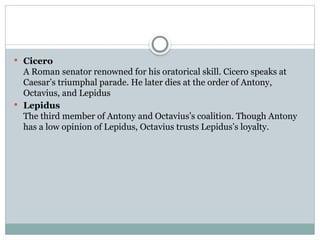  Cicero
A Roman senator renowned for his oratorical skill. Cicero speaks at
Caesar’s triumphal parade. He later dies at the order of Antony,
Octavius, and Lepidus
 Lepidus
The third member of Antony and Octavius’s coalition. Though Antony
has a low opinion of Lepidus, Octavius trusts Lepidus’s loyalty.
 