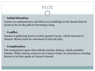 PLOT
 Initial Situation
Caesar is a national hero, and there are rumblings in the Senate that he
seems to be on the path to becoming a king.
 Conflict
Cassius is gathering forces to rebel against Caesar, which amounts to
treason. Brutus must be convinced to join the plot.
 Complication
The conspirators agree that nobody touches Antony, which unsettles
Cassius. When Antony comes to see Caesar's body, he convinces a trusting
Brutus to let him speak at Caesar's funeral.
 