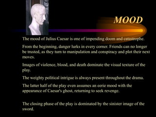 MOOD
The mood of Julius Caesar is one of impending doom and catastrophe.
From the beginning, danger lurks in every corner. Friends can no longer
be trusted, as they turn to manipulation and conspiracy and plot their next
moves.
Images of violence, blood, and death dominate the visual texture of the
play.
The weighty political intrigue is always present throughout the drama.
The latter half of the play even assumes an eerie mood with the
appearance of Caesar's ghost, returning to seek revenge.

The closing phase of the play is dominated by the sinister image of the
sword.
 