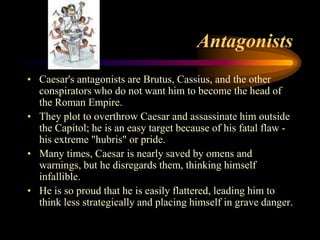 Antagonists
• Caesar's antagonists are Brutus, Cassius, and the other
  conspirators who do not want him to become the head of
  the Roman Empire.
• They plot to overthrow Caesar and assassinate him outside
  the Capitol; he is an easy target because of his fatal flaw -
  his extreme "hubris" or pride.
• Many times, Caesar is nearly saved by omens and
  warnings, but he disregards them, thinking himself
  infallible.
• He is so proud that he is easily flattered, leading him to
  think less strategically and placing himself in grave danger.
 