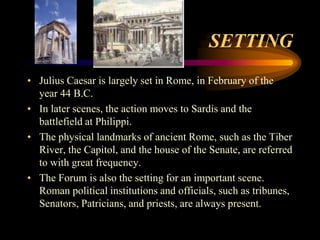 SETTING
• Julius Caesar is largely set in Rome, in February of the
  year 44 B.C.
• In later scenes, the action moves to Sardis and the
  battlefield at Philippi.
• The physical landmarks of ancient Rome, such as the Tiber
  River, the Capitol, and the house of the Senate, are referred
  to with great frequency.
• The Forum is also the setting for an important scene.
  Roman political institutions and officials, such as tribunes,
  Senators, Patricians, and priests, are always present.
 