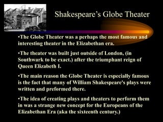Shakespeare’s Globe Theater

•The Globe Theater was a perhaps the most famous and
interesting theater in the Elizabethan era.
•The theater was built just outside of London, (in
Southwark to be exact.) after the triumphant reign of
Queen Elizabeth I.
•The main reason the Globe Theater is especially famous
is the fact that many of William Shakespeare's plays were
written and preformed there.
•The idea of creating plays and theaters to perform them
in was a strange new concept for the Europeans of the
Elizabethan Era (aka the sixteenth century.)
 