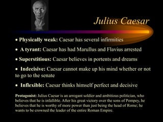 Julius Caesar
  Physically weak: Caesar has several infirmities
   A tyrant: Caesar has had Marullus and Flavius arrested
  Superstitious: Caesar believes in portents and dreams
   Indecisive: Caesar cannot make up his mind whether or not
to go to the senate
   Inflexible: Caesar thinks himself perfect and decisive
Protagonist: Julius Caesar is an arrogant soldier and ambitious politician, who
believes that he is infallible. After his great victory over the sons of Pompey, he
believes that he is worthy of more power than just being the head of Rome; he
wants to be crowned the leader of the entire Roman Empire.
 