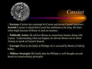 Cassius

· Envious: Cassius has contempt for Caesar and envies Caesar's position ·
Fearful: Cassius is afraid that Caesar has ambitions to be king. He fears
what might become of Rome in such an instance.
· Politically Astute: He advises Brutus to assassinate Antony along with
Caesar. Understanding what can happen, he advises Brutus not to allow
Antony to speak at Caesar's funeral.
· Corrupt: Prior to the battle at Philippi, he is accused by Brutus of taking
bribes
· Military Strategist: His battle plan for Philippi is well thought out and
based on sound military principles
 
