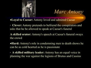 Marc Antony
 Loyal to Caesar: Antony loved and admired Caesar
· Clever: Antony pretends to befriend the conspirators and
asks that he be allowed to speak at Caesar's funeral
A skilled orator: Antony's speech at Caesar's funeral sways
the crowd
 Hard: Antony's role in condemning men to death shows he
can be as cold hearted as he is passionate
· A skilled military leader: Antony has an equal voice in
planning the war against the legions of Brutus and Cassius
 