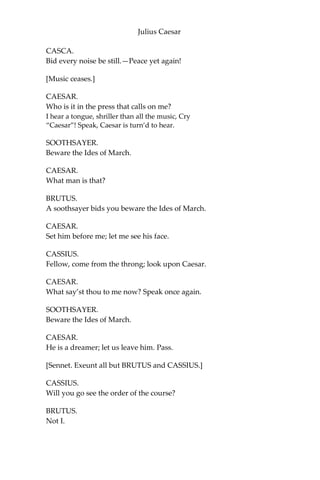 Julius Caesar
CAESAR.
Calpurnia,—
CASCA.
Peace, ho! Caesar speaks.
[Music ceases.]
CAESAR.
Calpurnia,—
CALPURNIA.
Here, my lord.
CAESAR.
Stand you directly in Antonius’ way, When
he doth run his course.—Antonius,—
ANTONY.
Caesar, my lord?
CAESAR.
Forget not in your speed, Antonius,
To touch Calpurnia; for our elders
say, The barren, touched in this holy
chase, Shake off their sterile curse.
ANTONY.
I shall remember.
When Caesar says “Do this,” it is perform’d.
CAESAR.
Set on; and leave no ceremony out.
[Music.]
SOOTHSAYER.
Caesar!
CAESAR.
Ha! Who calls?
 