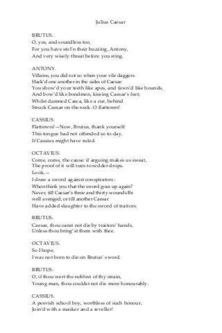 Julius Caesar
BRUTUS.
O, yes, and soundless too,
For you have stol’n their buzzing, Antony,
And very wisely threat before you sting.
ANTONY.
Villains, you did not so when your vile daggers
Hack’d one another in the sides of Caesar:
You show’d your teeth like apes, and fawn’d like hounds,
And bow’d like bondmen, kissing Caesar’s feet;
Whilst damned Casca, like a cur, behind
Struck Caesar on the neck. O flatterers!
CASSIUS.
Flatterers!—Now, Brutus, thank yourself:
This tongue had not offended so to-day,
If Cassius might have ruled.
OCTAVIUS.
Come, come, the cause: if arguing makes us sweat,
The proof of it will turn to redder drops.
Look,—
I draw a sword against conspirators:
When think you that the sword goes up again?
Never, till Caesar’s three and thirty wounds Be
well avenged; or till another Caesar
Have added slaughter to the sword of traitors.
BRUTUS.
Caesar, thou canst not die by traitors’ hands,
Unless thou bring’st them with thee.
OCTAVIUS.
So I hope;
I was not born to die on Brutus’ sword.
BRUTUS.
O, if thou wert the noblest of thy strain,
Young man, thou couldst not die more honourably.
CASSIUS.
A peevish school boy, worthless of such honour,
Join’d with a masker and a reveller!
 