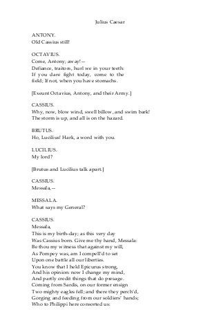 Julius Caesar
ANTONY.
Old Cassius still!
OCTAVIUS.
Come, Antony; away!—
Defiance, traitors, hurl we in your teeth:
If you dare fight today, come to the
field; If not, when you have stomachs.
[Exeunt Octavius, Antony, and their Army.]
CASSIUS.
Why, now, blow wind, swell billow, and swim bark!
The storm is up, and all is on the hazard.
BRUTUS.
Ho, Lucilius! Hark, a word with you.
LUCILIUS.
My lord?
[Brutus and Lucilius talk apart.]
CASSIUS.
Messala,—
MESSALA.
What says my General?
CASSIUS.
Messala,
This is my birth-day; as this very day
Was Cassius born. Give me thy hand, Messala:
Be thou my witness that against my will,
As Pompey was, am I compell’d to set
Upon one battle all our liberties.
You know that I held Epicurus strong,
And his opinion: now I change my mind,
And partly credit things that do presage.
Coming from Sardis, on our former ensign
Two mighty eagles fell; and there they perch’d,
Gorging and feeding from our soldiers’ hands;
Who to Philippi here consorted us:
 