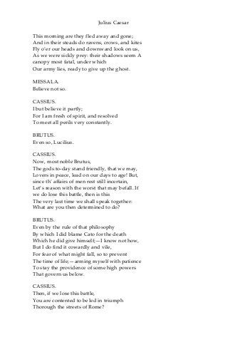 Julius Caesar
This morning are they fled away and gone;
And in their steads do ravens, crows, and kites
Fly o’er our heads and downward look on us,
As we were sickly prey: their shadows seem A
canopy most fatal, under which
Our army lies, ready to give up the ghost.
MESSALA.
Believe not so.
CASSIUS.
I but believe it partly;
For I am fresh of spirit, and resolved
To meet all perils very constantly.
BRUTUS.
Even so, Lucilius.
CASSIUS.
Now, most noble Brutus,
The gods to-day stand friendly, that we may,
Lovers in peace, lead on our days to age! But,
since th’ affairs of men rest still incertain,
Let’s reason with the worst that may befall. If
we do lose this battle, then is this
The very last time we shall speak together:
What are you then determined to do?
BRUTUS.
Even by the rule of that philosophy
By which I did blame Cato for the death
Which he did give himself;—I know not how,
But I do find it cowardly and vile,
For fear of what might fall, so to prevent
The time of life;—arming myself with patience
To stay the providence of some high powers
That govern us below.
CASSIUS.
Then, if we lose this battle,
You are contented to be led in triumph
Thorough the streets of Rome?
 