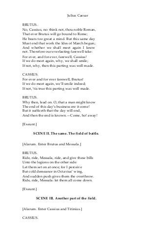 Julius Caesar
BRUTUS.
No, Cassius, no: think not, thou noble Roman,
That ever Brutus will go bound to Rome;
He bears too great a mind. But this same day
Must end that work the Ides of March begun;
And whether we shall meet again I know
not. Therefore our everlasting farewell take:
For ever, and for ever, farewell, Cassius!
If we do meet again, why, we shall smile;
If not, why, then this parting was well made.
CASSIUS.
For ever and for ever farewell, Brutus!
If we do meet again, we’ll smile indeed;
If not, ‘tis true this parting was well made.
BRUTUS.
Why then, lead on. O, that a man might know
The end of this day’s business ere it come!
But it sufficeth that the day will end,
And then the end is known.—Come, ho! away!
[Exeunt.]
SCENE II. The same. The field of battle.
[Alarum. Enter Brutus and Messala.]
BRUTUS.
Ride, ride, Messala, ride, and give these bills
Unto the legions on the other side:
Let them set on at once; for I perceive
But cold demeanor in Octavius’ wing,
And sudden push gives them the overthrow.
Ride, ride, Messala: let them all come down.
[Exeunt.]
SCENE III. Another part of the field.
[Alarum. Enter Cassius and Titinius.]
CASSIUS.
 