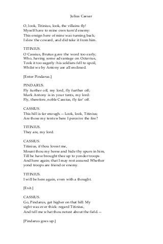 Julius Caesar
O, look, Titinius, look, the villains fly!
Myself have to mine own turn’d enemy:
This ensign here of mine was turning back;
I slew the coward, and did take it from him.
TITINIUS.
O Cassius, Brutus gave the word too early;
Who, having some advantage on Octavius,
Took it too eagerly: his soldiers fell to spoil,
Whilst we by Antony are all enclosed.
[Enter Pindarus.]
PINDARUS.
Fly further off, my lord, fly further off;
Mark Antony is in your tents, my lord:
Fly, therefore, noble Cassius, fly far’ off.
CASSIUS.
This hill is far enough.—Look, look, Titinius;
Are those my tents where I perceive the fire?
TITINIUS.
They are, my lord.
CASSIUS.
Titinius, if thou lovest me,
Mount thou my horse and hide thy spurs in him,
Till he have brought thee up to yonder troops
And here again; that I may rest assured Whether
yond troops are friend or enemy.
TITINIUS.
I will be here again, even with a thought.
[Exit.]
CASSIUS.
Go, Pindarus, get higher on that hill: My
sight was ever thick: regard Titinius,
And tell me what thou notest about the field.—
[Pindarus goes up.]
 