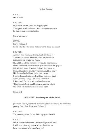 Julius Caesar
CATO.
He is slain.
BRUTUS.
O Julius Caesar, thou art mighty yet!
Thy spirit walks abroad, and turns our swords
In our own proper entrails.
[Low alarums.]
CATO.
Brave Titinius!
Look whether he have not crown’d dead Cassius!
BRUTUS.
Are yet two Romans living such as these?—
The last of all the Romans, fare thee well! It
is impossible that ever Rome
Should breed thy fellow.—Friends, I owe more
tears To this dead man than you shall see me pay.—
I shall find time, Cassius, I shall find time.—
Come therefore, and to Thassos send his body:
His funerals shall not be in our camp,
Lest it discomfort us.—Lucilius, come;— And
come, young Cato;—let us to the field.—
Labeo and Flavius, set our battles on:—
‘Tis three o’clock; and Romans, yet ere night
We shall try fortune in a second fight.
[Exeunt.]
SCENE IV. Another part of the field.
[Alarum. Enter, fighting, Soldiers of both armies; then Brutus,
young Cato, Lucilius, and Others.]
BRUTUS.
Yet, countrymen, O, yet hold up your heads!
CATO.
What bastard doth not? Who will go with me?
I will proclaim my name about the field:—
I am the son of Marcus Cato, ho!
 