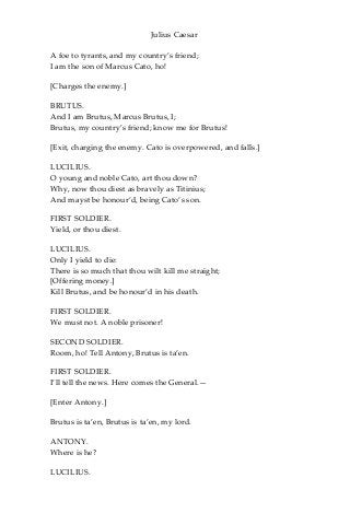 Julius Caesar
A foe to tyrants, and my country’s friend;
I am the son of Marcus Cato, ho!
[Charges the enemy.]
BRUTUS.
And I am Brutus, Marcus Brutus, I;
Brutus, my country’s friend; know me for Brutus!
[Exit, charging the enemy. Cato is overpowered, and falls.]
LUCILIUS.
O young and noble Cato, art thou down?
Why, now thou diest as bravely as Titinius;
And mayst be honour’d, being Cato’s son.
FIRST SOLDIER.
Yield, or thou diest.
LUCILIUS.
Only I yield to die:
There is so much that thou wilt kill me straight;
[Offering money.]
Kill Brutus, and be honour’d in his death.
FIRST SOLDIER.
We must not. A noble prisoner!
SECOND SOLDIER.
Room, ho! Tell Antony, Brutus is ta’en.
FIRST SOLDIER.
I’ll tell the news. Here comes the General.—
[Enter Antony.]
Brutus is ta’en, Brutus is ta’en, my lord.
ANTONY.
Where is he?
LUCILIUS.
 